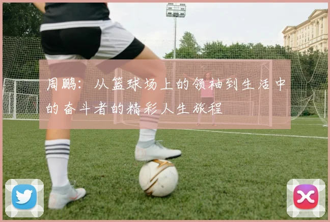 周鹏：从篮球场上的领袖到生活中的奋斗者的精彩人生旅程