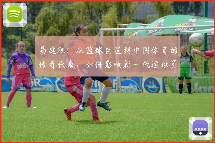 易建联：从篮球巨星到中国体育的传奇代表，如何影响新一代运动员成长之路