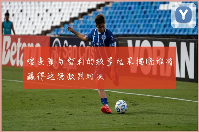喀麦隆与智利的较量结果揭晓谁将赢得这场激烈对决