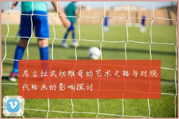 尼古拉武切维奇的艺术之路与对现代绘画的影响探讨