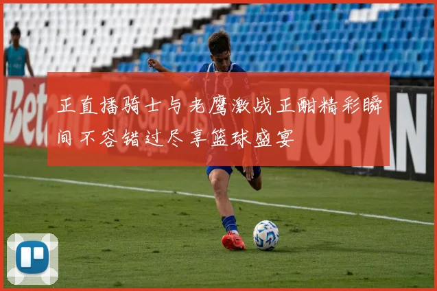 正直播骑士与老鹰激战正酣精彩瞬间不容错过尽享篮球盛宴