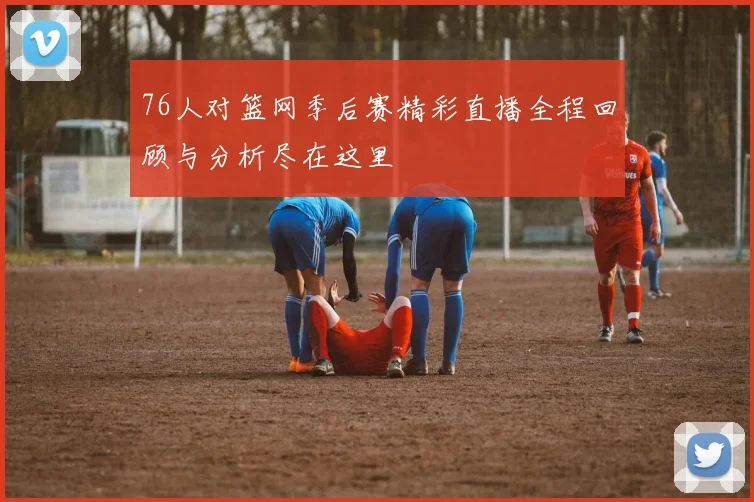 76人对篮网季后赛精彩直播全程回顾与分析尽在这里