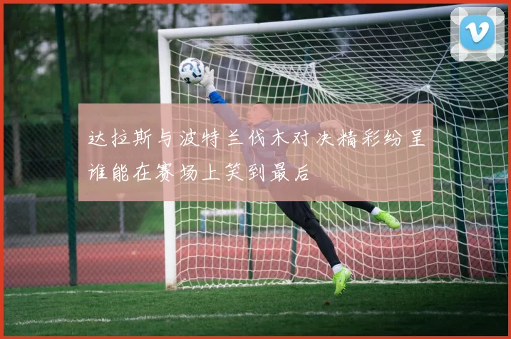 达拉斯与波特兰伐木对决精彩纷呈谁能在赛场上笑到最后