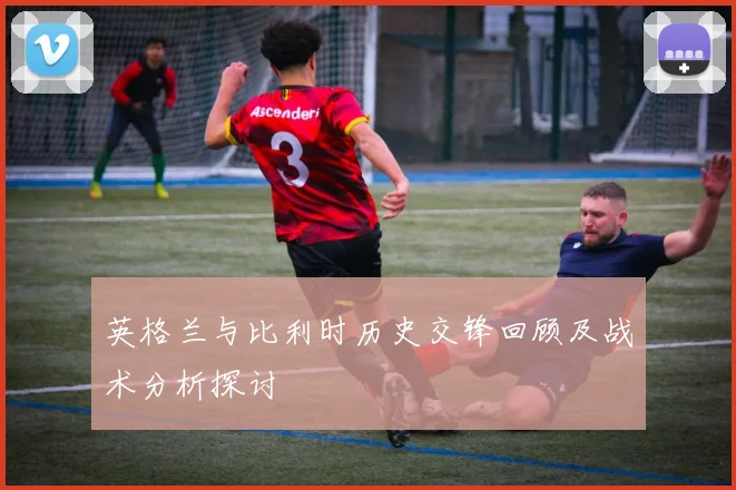 英格兰与比利时历史交锋回顾及战术分析探讨