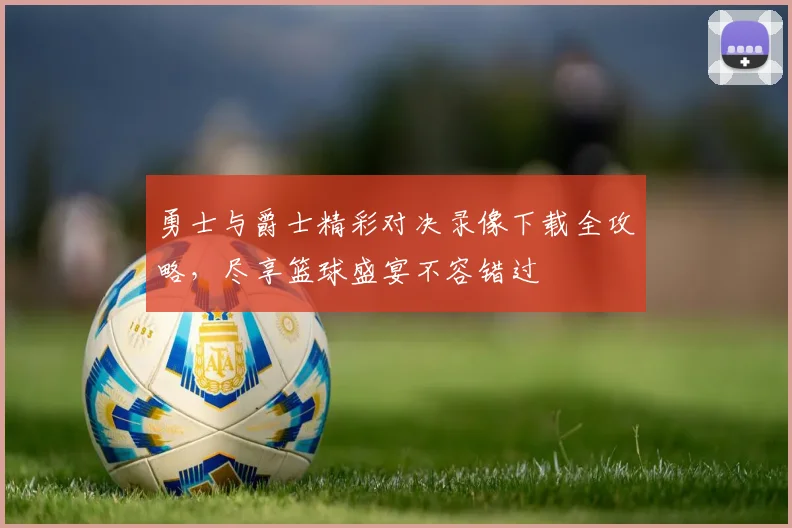 勇士与爵士精彩对决录像下载全攻略，尽享篮球盛宴不容错过