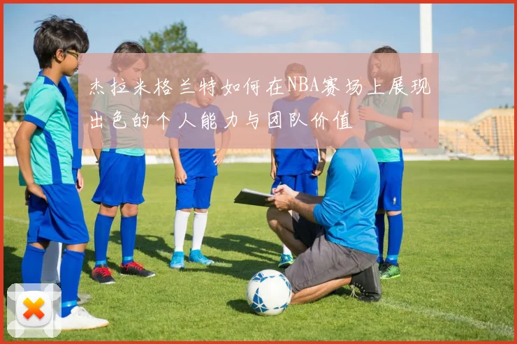 杰拉米格兰特如何在NBA赛场上展现出色的个人能力与团队价值