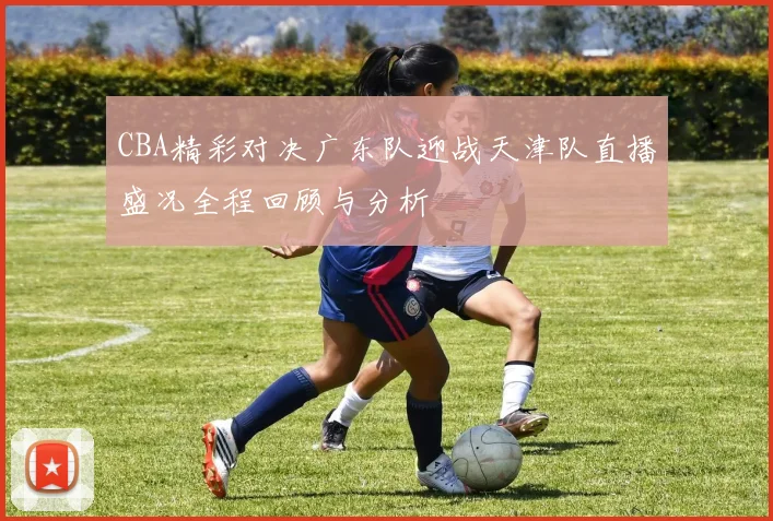 CBA精彩对决广东队迎战天津队直播盛况全程回顾与分析