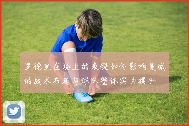 罗德里在场上的表现如何影响曼城的战术布局与球队整体实力提升