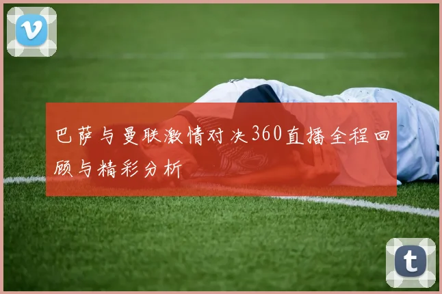 巴萨与曼联激情对决360直播全程回顾与精彩分析