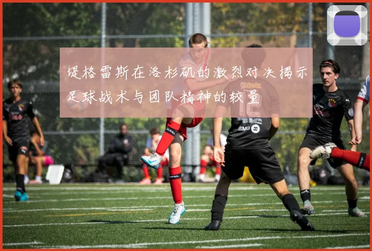 堤格雷斯在洛杉矶的激烈对决揭示足球战术与团队精神的较量