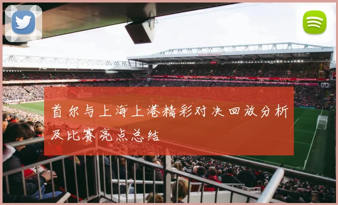 首尔与上海上港精彩对决回放分析及比赛亮点总结