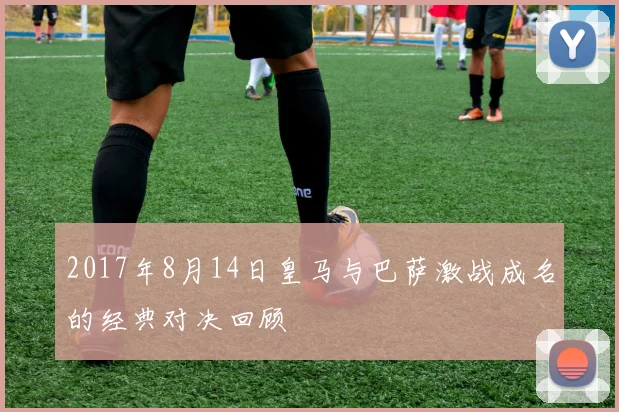 2017年8月14日皇马与巴萨激战成名的经典对决回顾