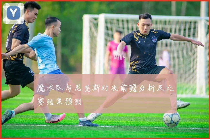 魔术队与尼克斯对决前瞻分析及比赛结果预测