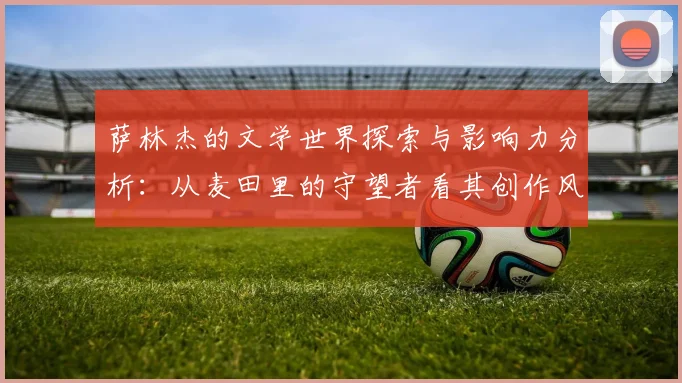 萨林杰的文学世界探索与影响力分析：从麦田里的守望者看其创作风格与主题