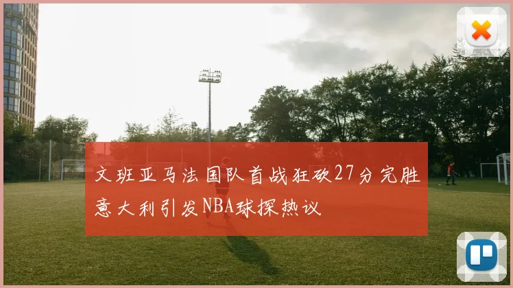 文班亚马法国队首战狂砍27分完胜意大利引发NBA球探热议