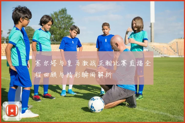 塞尔塔与皇马激战正酣比赛直播全程回顾与精彩瞬间解析