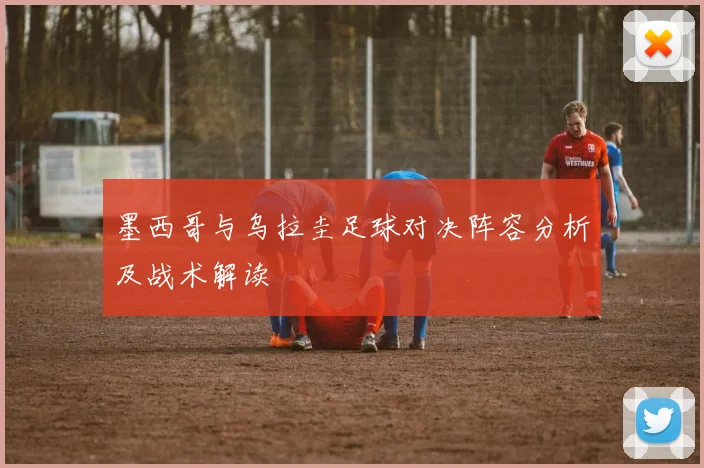 墨西哥与乌拉圭足球对决阵容分析及战术解读