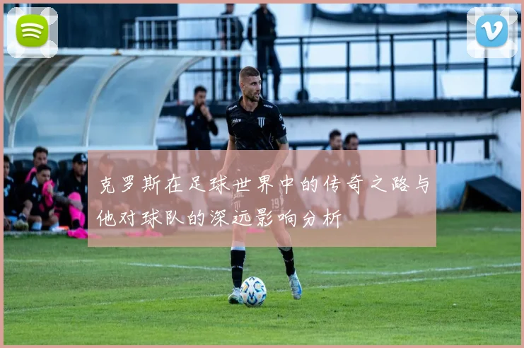 克罗斯在足球世界中的传奇之路与他对球队的深远影响分析
