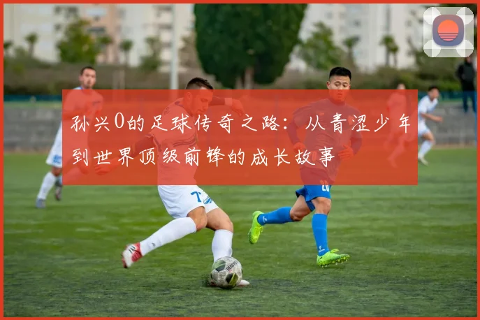 孙兴O的足球传奇之路：从青涩少年到世界顶级前锋的成长故事