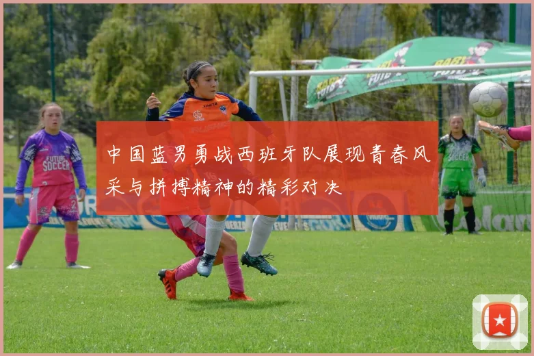 中国蓝男勇战西班牙队展现青春风采与拼搏精神的精彩对决