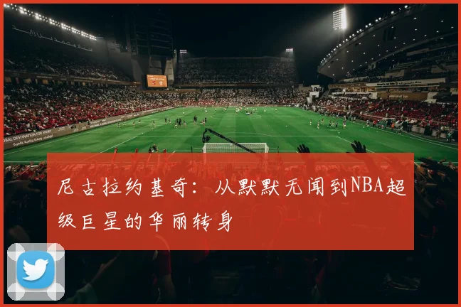 尼古拉约基奇：从默默无闻到NBA超级巨星的华丽转身