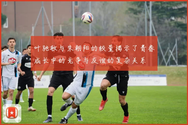 叶驰敏与朱朝阳的较量揭示了青春成长中的竞争与友谊的复杂关系